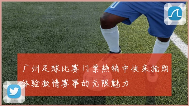 广州足球比赛门票热销中快来抢购体验激情赛事的无限魅力