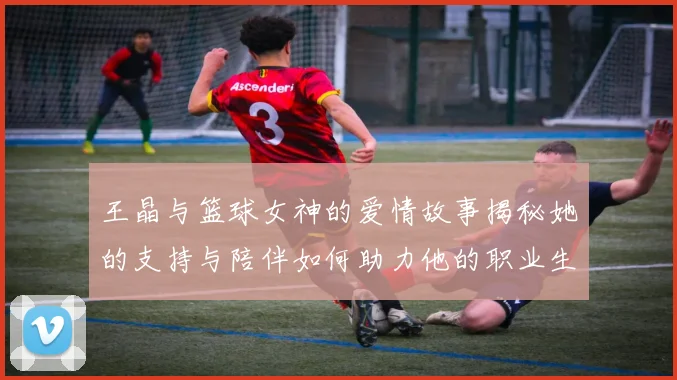 王晶与篮球女神的爱情故事揭秘她的支持与陪伴如何助力他的职业生涯