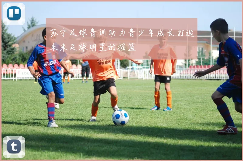 苏宁足球青训助力青少年成长打造未来足球明星的摇篮