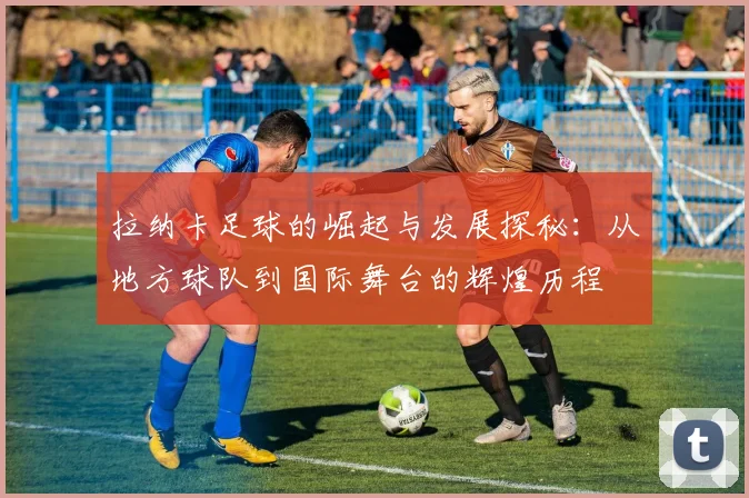 拉纳卡足球的崛起与发展探秘：从地方球队到国际舞台的辉煌历程