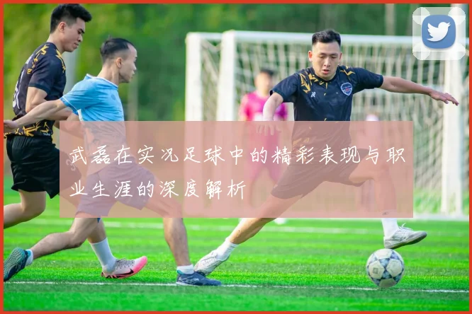 武磊在实况足球中的精彩表现与职业生涯的深度解析