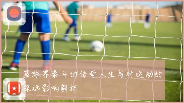 篮球界泰斗的传奇人生与对运动的深远影响解析