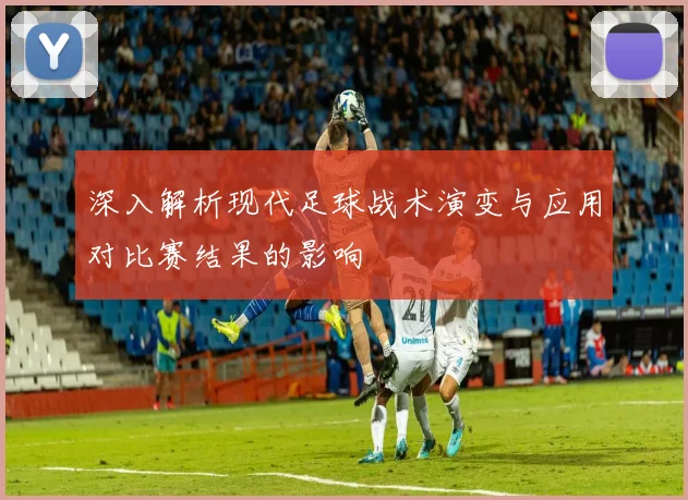 深入解析现代足球战术演变与应用对比赛结果的影响